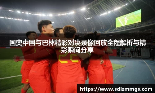 国奥中国与巴林精彩对决录像回放全程解析与精彩瞬间分享